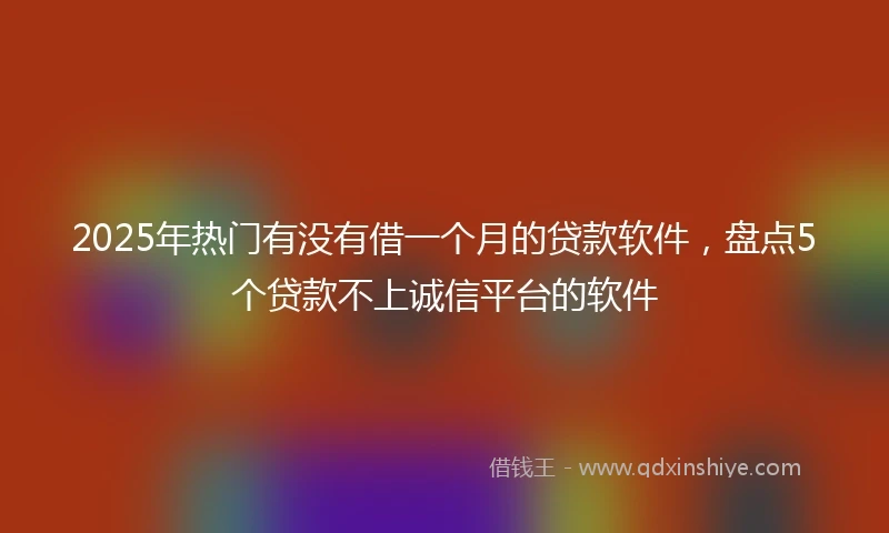 2025年热门有没有借一个月的贷款软件，盘点5个贷款不上诚信平台的软件