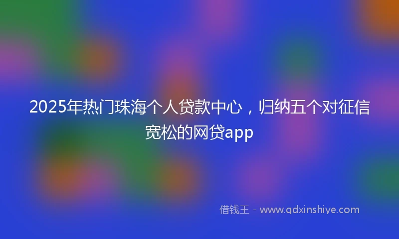 2025年热门珠海个人贷款中心，归纳五个对征信宽松的网贷app