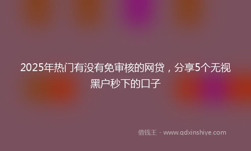 2025年热门有没有免审核的网贷，分享5个无视黑户秒下的口子