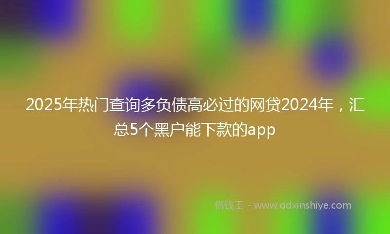 2025年热门查询多负债高必过的网贷2024年，汇总5个黑户能下款的app
