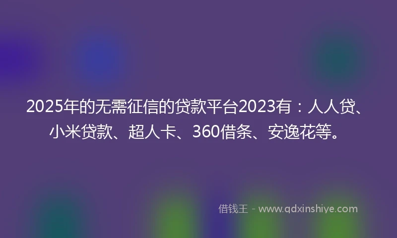 2025年的无需征信的贷款平台2023有：人人贷、小米贷款、超人卡、360借条、安逸花等。