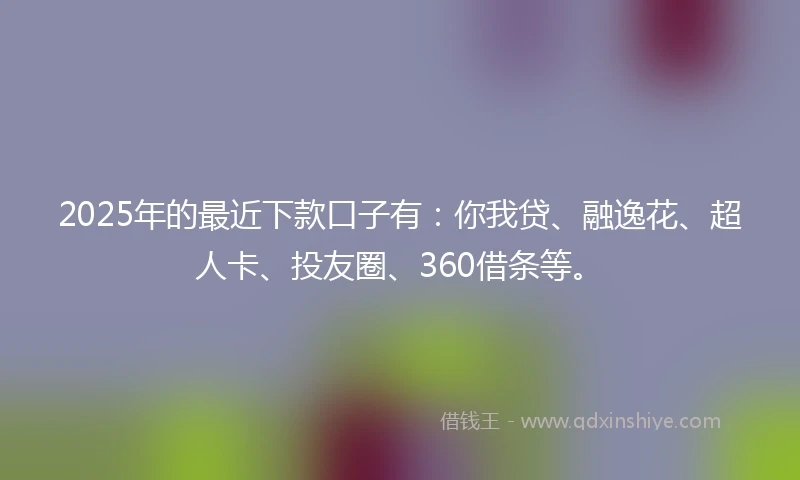 2025年的最近下款口子有：你我贷、融逸花、超人卡、投友圈、360借条等。