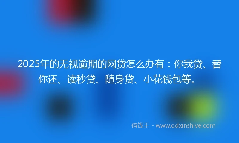 2025年的无视逾期的网贷怎么办有：你我贷、替你还、读秒贷、随身贷、小花钱包等。