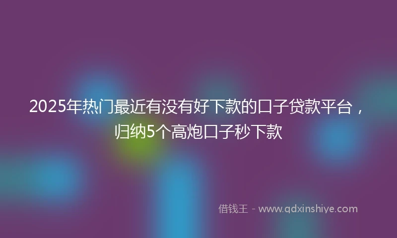 2025年热门最近有没有好下款的口子贷款平台，归纳5个高炮口子秒下款