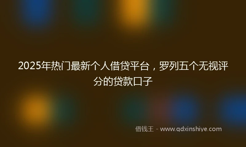 2025年热门最新个人借贷平台，罗列五个无视评分的贷款口子