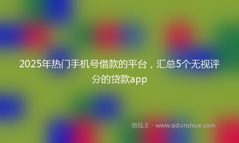 2025年热门手机号借款的平台，汇总5个无视评分的贷款app