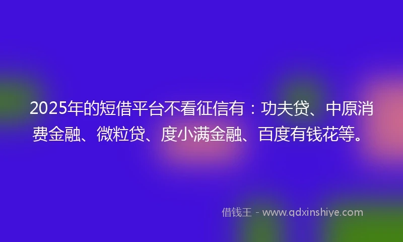 2025年的短借平台不看征信有：功夫贷、中原消费金融、微粒贷、度小满金融、百度有钱花等。