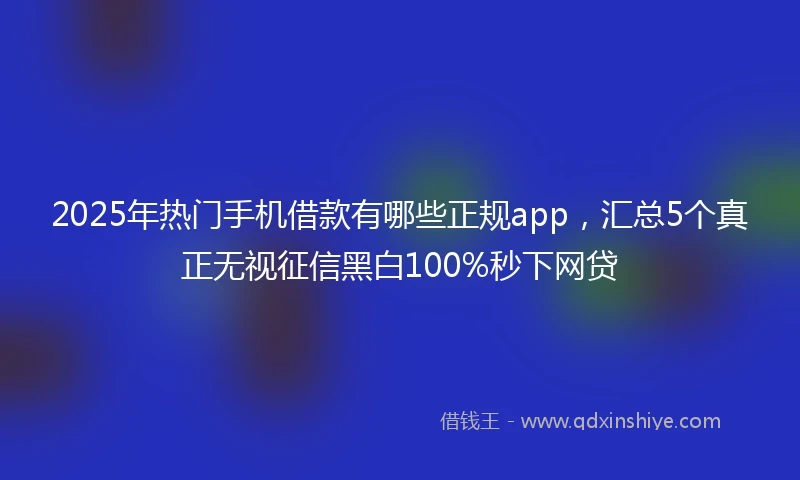 2025年热门手机借款有哪些正规app，汇总5个真正无视征信黑白100%秒下网贷
