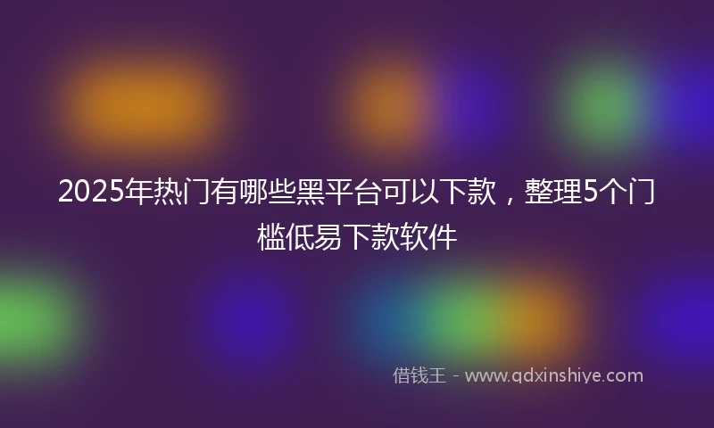2025年热门有哪些黑平台可以下款，整理5个门槛低易下款软件