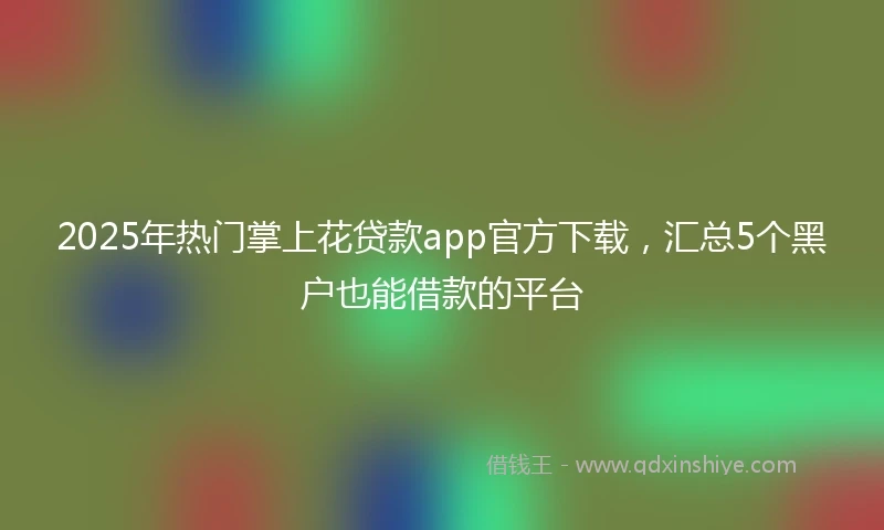 2025年热门掌上花贷款app官方下载，汇总5个黑户也能借款的平台