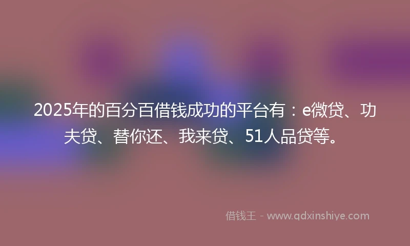 2025年的百分百借钱成功的平台有：e微贷、功夫贷、替你还、我来贷、51人品贷等。