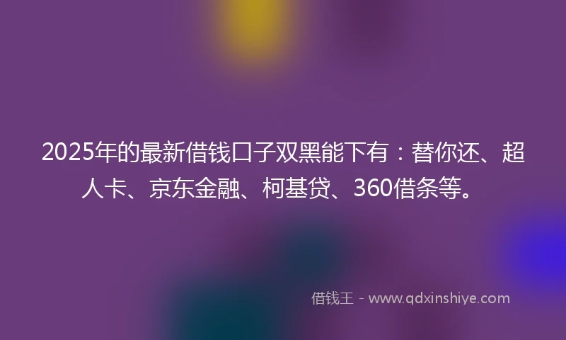 2025年的最新借钱口子双黑能下有：替你还、超人卡、京东金融、柯基贷、360借条等。