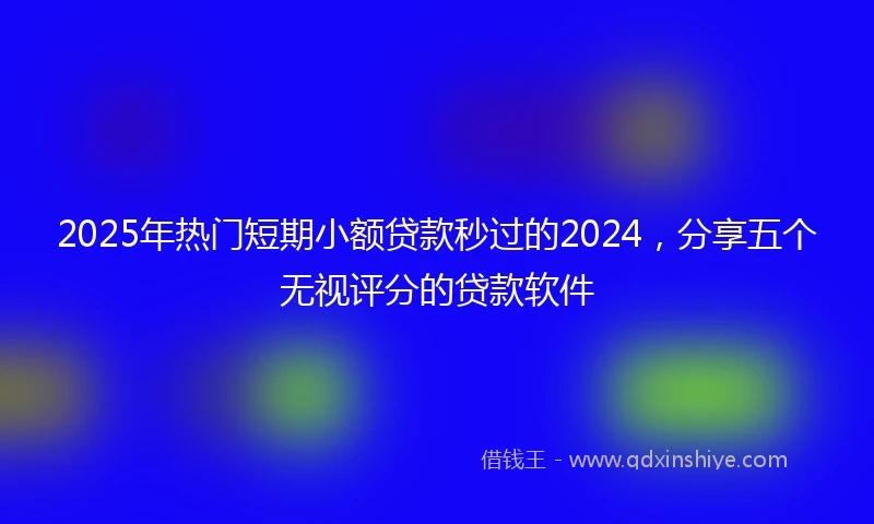 2025年热门短期小额贷款秒过的2024，分享五个无视评分的贷款软件
