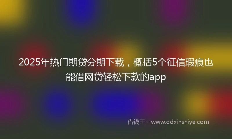 2025年热门期贷分期下载，概括5个征信瑕疵也能借网贷轻松下款的app