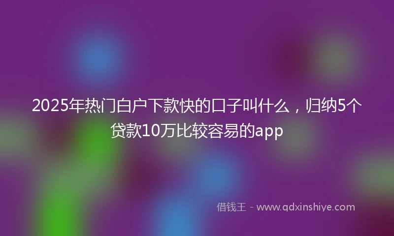 2025年热门白户下款快的口子叫什么，归纳5个贷款10万比较容易的app