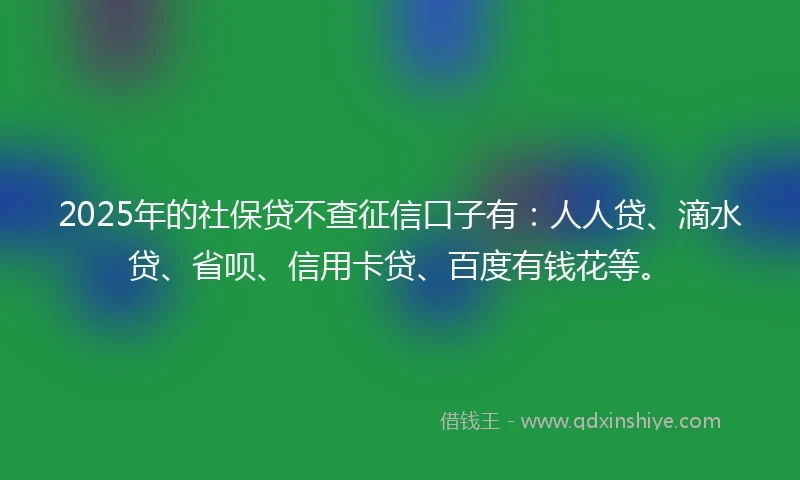 2025年的社保贷不查征信口子有：人人贷、滴水贷、省呗、信用卡贷、百度有钱花等。