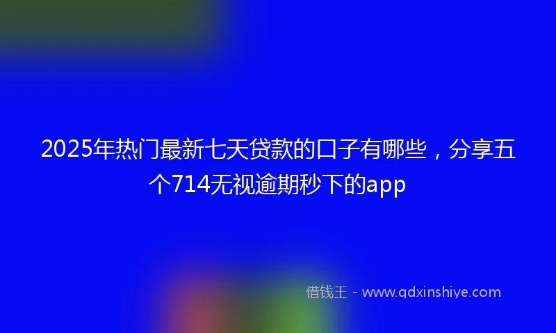 2025年热门最新七天贷款的口子有哪些，分享五个714无视逾期秒下的app