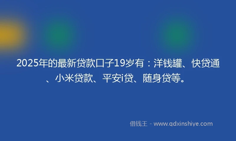 2025年的最新贷款口子19岁有：洋钱罐、快贷通、小米贷款、平安i贷、随身贷等。