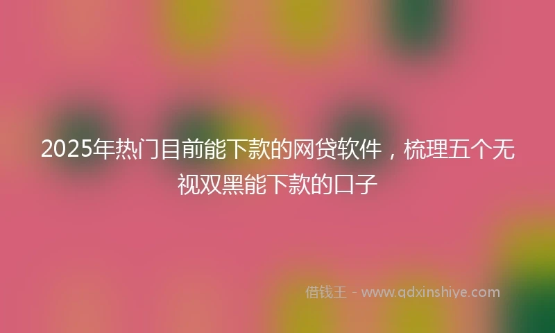 2025年热门目前能下款的网贷软件，梳理五个无视双黑能下款的口子