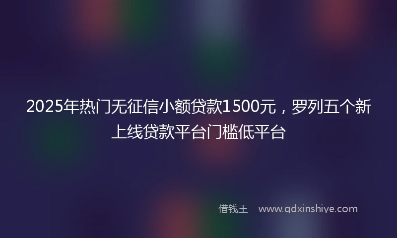 2025年热门无征信小额贷款1500元，罗列五个新上线贷款平台门槛低平台