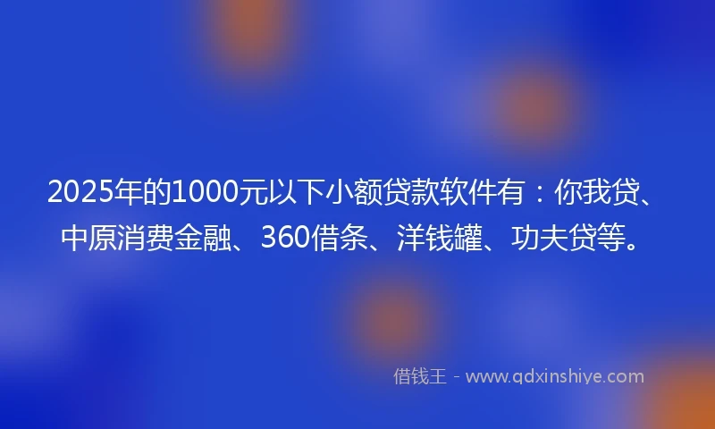 2025年的1000元以下小额贷款软件有：你我贷、中原消费金融、360借条、洋钱罐、功夫贷等。