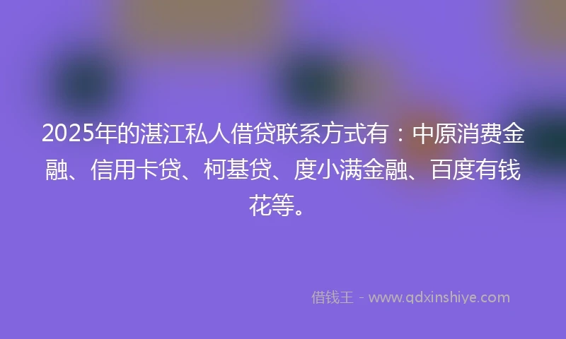 2025年的湛江私人借贷联系方式有：中原消费金融、信用卡贷、柯基贷、度小满金融、百度有钱花等。