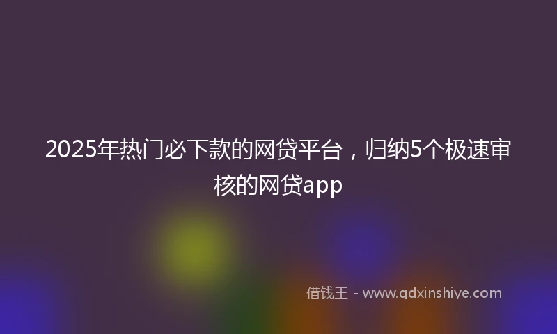 2025年热门必下款的网贷平台，归纳5个极速审核的网贷app