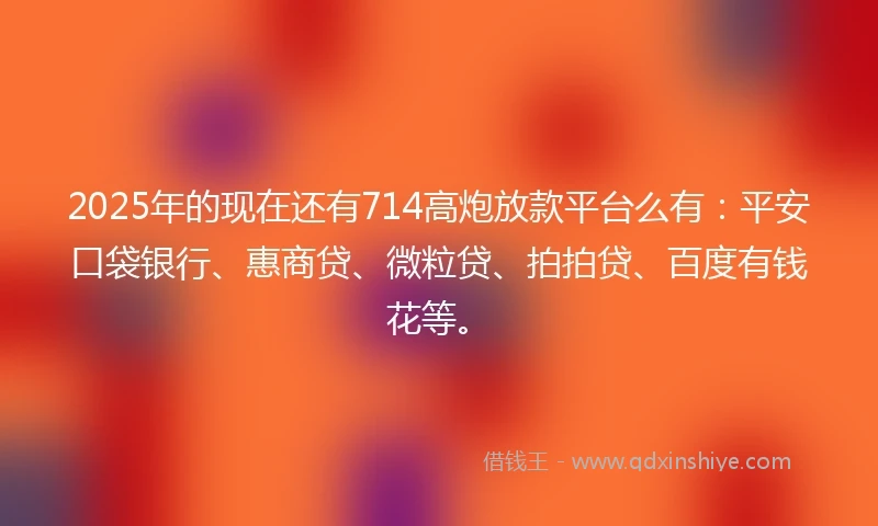 2025年的现在还有714高炮放款平台么有：平安口袋银行、惠商贷、微粒贷、拍拍贷、百度有钱花等。