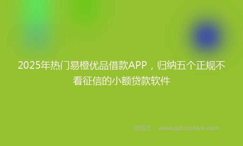 2025年热门易橙优品借款APP，归纳五个正规不看征信的小额贷款软件