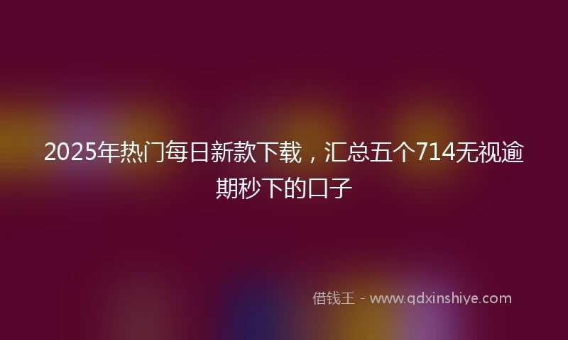 2025年热门每日新款下载，汇总五个714无视逾期秒下的口子