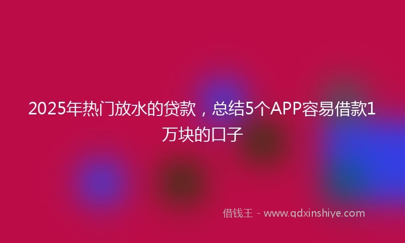 2025年热门放水的贷款，总结5个APP容易借款1万块的口子