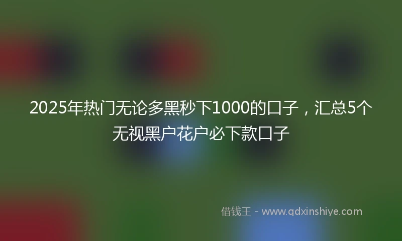 2025年热门无论多黑秒下1000的口子，汇总5个无视黑户花户必下款口子