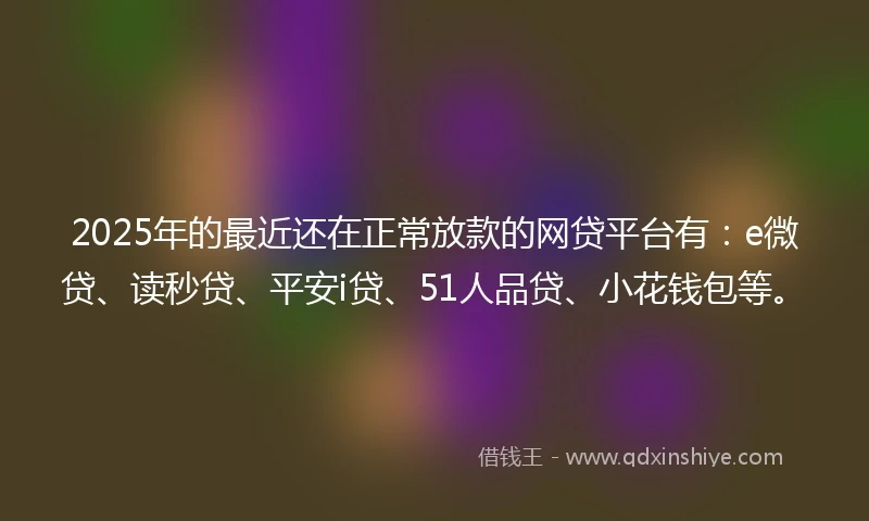 2025年的最近还在正常放款的网贷平台有：e微贷、读秒贷、平安i贷、51人品贷、小花钱包等。