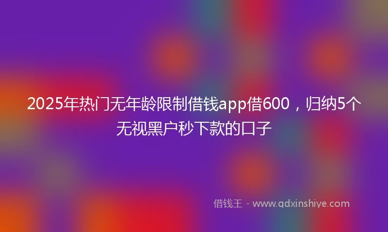 2025年热门无年龄限制借钱app借600，归纳5个无视黑户秒下款的口子