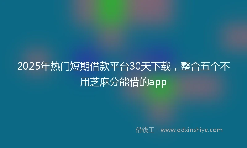 2025年热门短期借款平台30天下载，整合五个不用芝麻分能借的app
