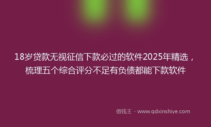 18岁贷款无视征信下款必过的软件2025年精选，梳理五个综合评分不足有负债都能下款软件