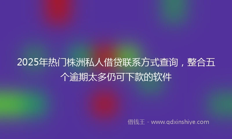 2025年热门株洲私人借贷联系方式查询，整合五个逾期太多仍可下款的软件