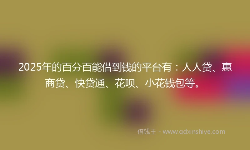 2025年的百分百能借到钱的平台有：人人贷、惠商贷、快贷通、花呗、小花钱包等。