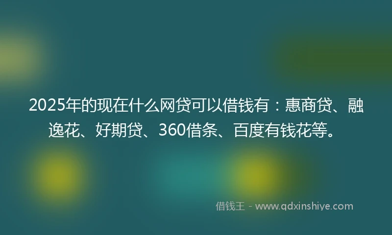 2025年的现在什么网贷可以借钱有：惠商贷、融逸花、好期贷、360借条、百度有钱花等。
