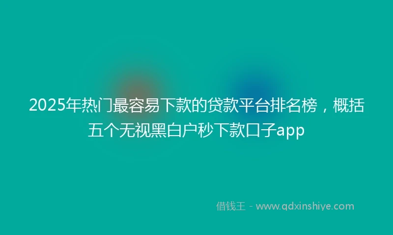 2025年热门最容易下款的贷款平台排名榜，概括五个无视黑白户秒下款口子app