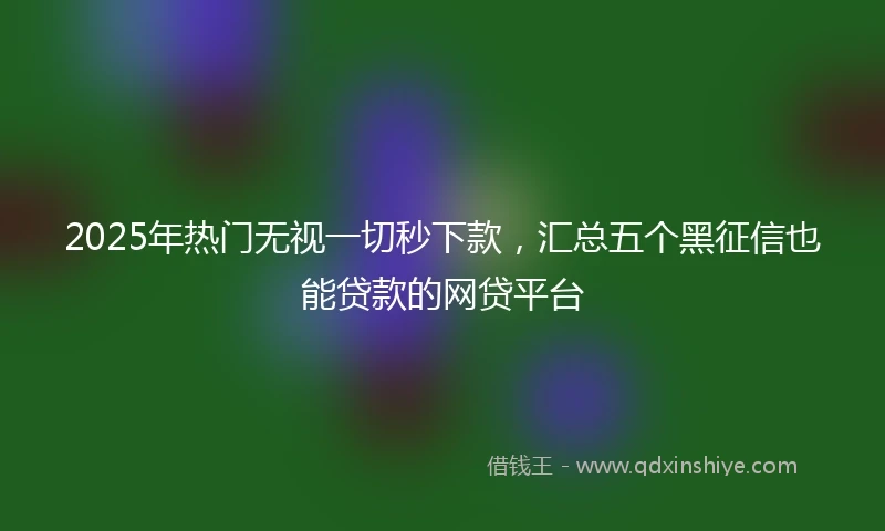 2025年热门无视一切秒下款，汇总五个黑征信也能贷款的网贷平台