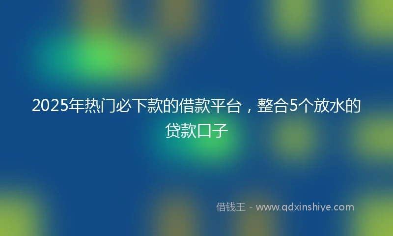2025年热门必下款的借款平台，整合5个放水的贷款口子
