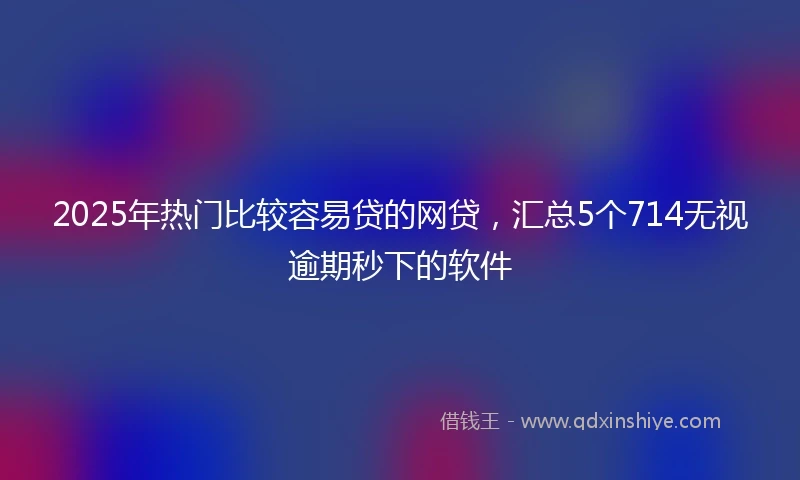 2025年热门比较容易贷的网贷，汇总5个714无视逾期秒下的软件