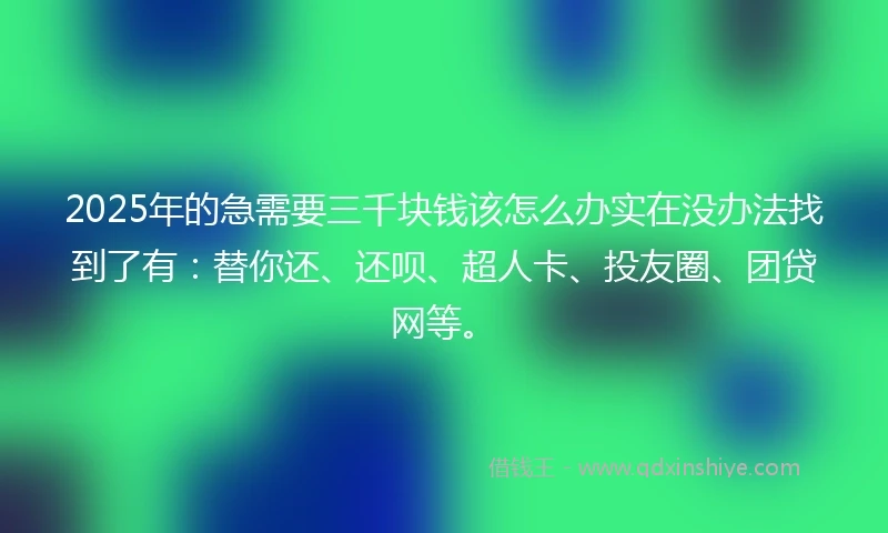 2025年的急需要三千块钱该怎么办实在没办法找到了有：替你还、还呗、超人卡、投友圈、团贷网等。