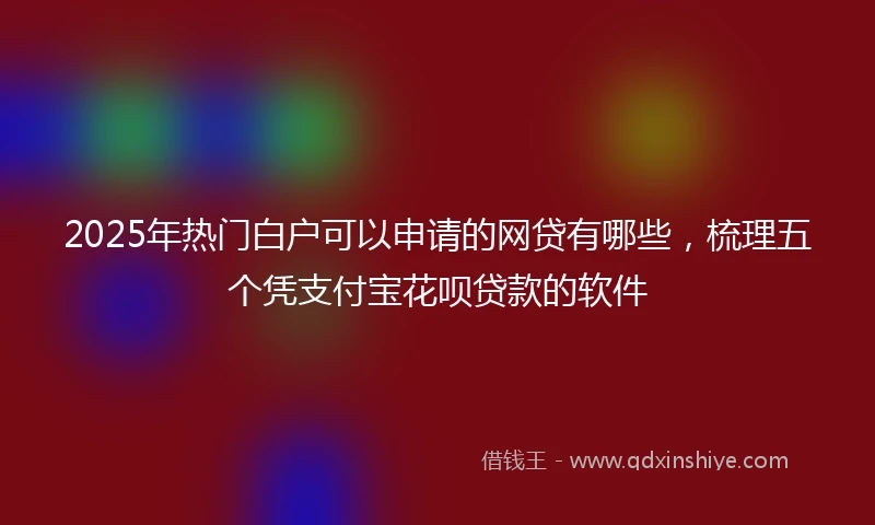 2025年热门白户可以申请的网贷有哪些，梳理五个凭支付宝花呗贷款的软件
