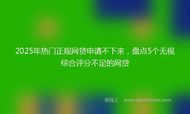 2025年热门正规网贷申请不下来，盘点5个无视综合评分不足的网贷