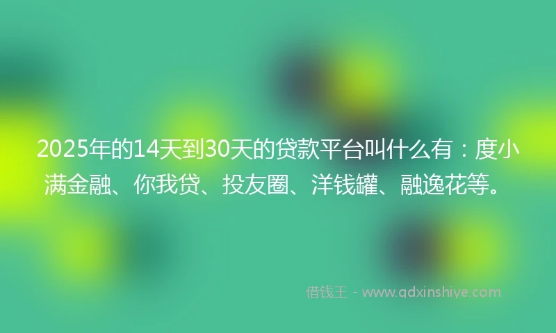 2025年的14天到30天的贷款平台叫什么有：度小满金融、你我贷、投友圈、洋钱罐、融逸花等。