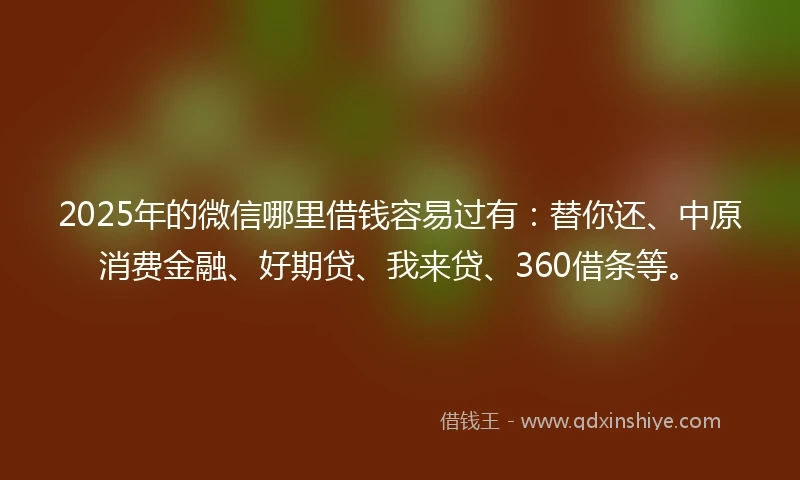 2025年的微信哪里借钱容易过有：替你还、中原消费金融、好期贷、我来贷、360借条等。