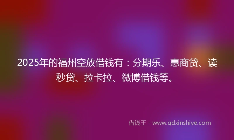 2025年的福州空放借钱有：分期乐、惠商贷、读秒贷、拉卡拉、微博借钱等。