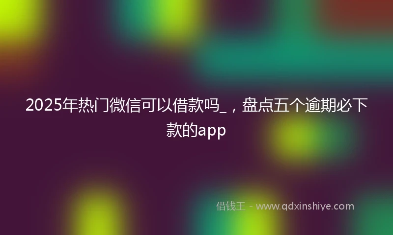 2025年热门微信可以借款吗_，盘点五个逾期必下款的app